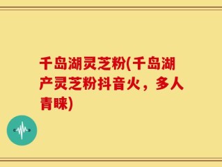 千岛湖灵芝粉(千岛湖产灵芝粉抖音火，多人青睐)