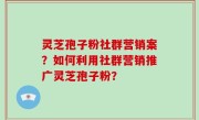 灵芝孢子粉社群营销案？如何利用社群营销推广灵芝孢子粉？