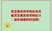 灵芝黄芪茯苓枸杞无花果灵芝黄芪茯苓枸杞汁：滋补健康的好选择)