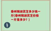 泰州锡湖灵芝多少钱一斤(泰州锡湖灵芝价格一斤是多少？)
