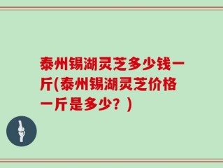 泰州锡湖灵芝多少钱一斤(泰州锡湖灵芝价格一斤是多少？)