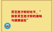 灵芝孢子粉好吃不_“探索灵芝孢子粉的美味与健康益处”