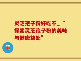 灵芝孢子粉好吃不_“探索灵芝孢子粉的美味与健康益处”