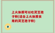 上火体质可以吃灵芝孢子粉(适合上火体质食用的灵芝孢子粉)