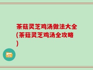 茶菇灵芝鸡汤做法大全(茶菇灵芝鸡汤全攻略)
