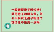 一般破壁孢子粉价格？灵芝孢子油那么贵，怎么不买灵芝孢子粉这个性价比不是高一点吗