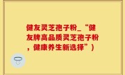 健友灵芝孢子粉_“健友牌高品质灵芝孢子粉，健康养生新选择”)