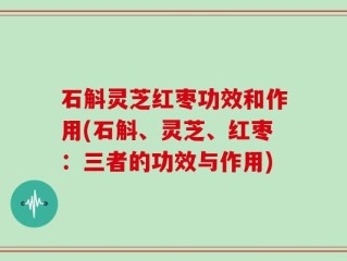 石斛灵芝红枣功效和作用(石斛、灵芝、红枣：三者的功效与作用)