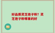 好品质灵芝孢子粉？灵芝孢子粉哪里的好