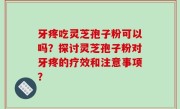 牙疼吃灵芝孢子粉可以吗？探讨灵芝孢子粉对牙疼的疗效和注意事项？