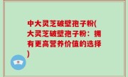中大灵芝破壁孢子粉(大灵芝破壁孢子粉：拥有更高营养价值的选择)