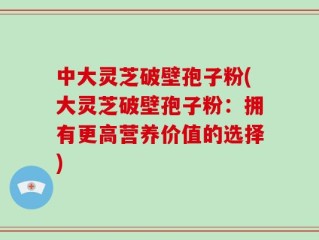 中大灵芝破壁孢子粉(大灵芝破壁孢子粉：拥有更高营养价值的选择)