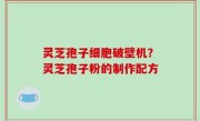 灵芝孢子细胞破壁机？灵芝孢子粉的制作配方