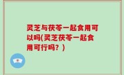 灵芝与茯苓一起食用可以吗(灵芝茯苓一起食用可行吗？)