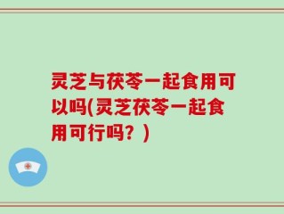 灵芝与茯苓一起食用可以吗(灵芝茯苓一起食用可行吗？)