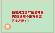 福建灵芝主产区是哪里的(福建哪个地方是灵芝主产区？)