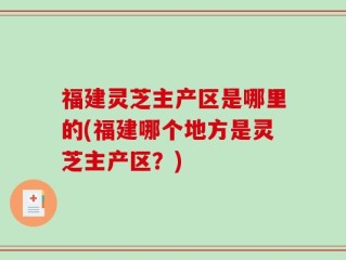 福建灵芝主产区是哪里的(福建哪个地方是灵芝主产区？)