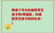 喝酒了可以吃破壁灵芝孢子粉(喝酒后，吃破壁灵芝孢子粉好处多！)