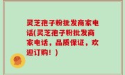 灵芝孢子粉批发商家电话(灵芝孢子粉批发商家电话，品质保证，欢迎订购！)