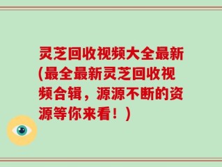 灵芝回收视频大全最新(最全最新灵芝回收视频合辑，源源不断的资源等你来看！)