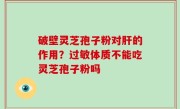 破壁灵芝孢子粉对肝的作用？过敏体质不能吃灵芝孢子粉吗