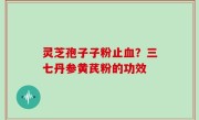 灵芝孢子子粉止血？三七丹参黄芪粉的功效