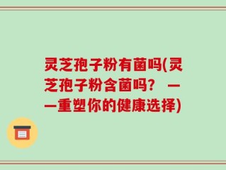 灵芝孢子粉有菌吗(灵芝孢子粉含菌吗？ ——重塑你的健康选择)