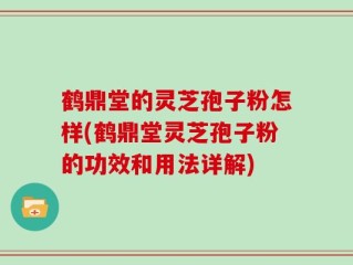 鹤鼎堂的灵芝孢子粉怎样(鹤鼎堂灵芝孢子粉的功效和用法详解)