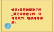 修正+灵芝破壁孢子粉_灵芝破壁孢子粉：提升免疫力，增强身体健康)