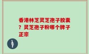 香港林芝灵芝孢子胶囊？灵芝孢子粉哪个牌子正宗