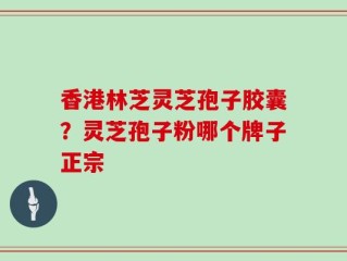 香港林芝灵芝孢子胶囊？灵芝孢子粉哪个牌子正宗
