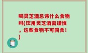 喝灵芝酒忌讳什么食物吗(饮用灵芝酒需谨慎，这些食物不可同食！)