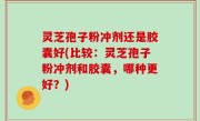 灵芝孢子粉冲剂还是胶囊好(比较：灵芝孢子粉冲剂和胶囊，哪种更好？)