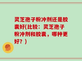 灵芝孢子粉冲剂还是胶囊好(比较：灵芝孢子粉冲剂和胶囊，哪种更好？)