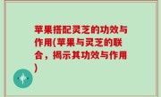 苹果搭配灵芝的功效与作用(苹果与灵芝的联合，揭示其功效与作用)