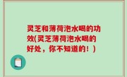 灵芝和薄荷泡水喝的功效(灵芝薄荷泡水喝的好处，你不知道的！)