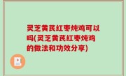 灵芝黄芪红枣炖鸡可以吗(灵芝黄芪红枣炖鸡的做法和功效分享)