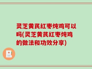 灵芝黄芪红枣炖鸡可以吗(灵芝黄芪红枣炖鸡的做法和功效分享)
