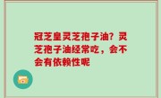 冠芝皇灵芝孢子油？灵芝孢子油经常吃，会不会有依赖性呢