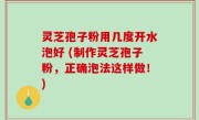 灵芝孢子粉用几度开水泡好 (制作灵芝孢子粉，正确泡法这样做！)