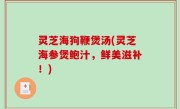 灵芝海狗鞭煲汤(灵芝海参煲鲍汁，鲜美滋补！)