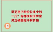 灵芝孢子粉价位多少钱一斤？吉林抚松玉秀堂灵芝破壁孢子粉价格