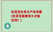 吃灵芝吃多久产生效果(吃灵芝需要多久才能见效？)