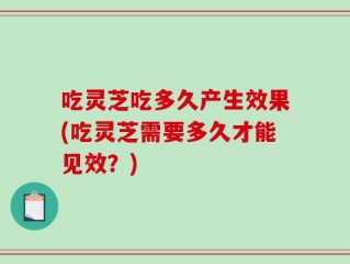 吃灵芝吃多久产生效果(吃灵芝需要多久才能见效？)