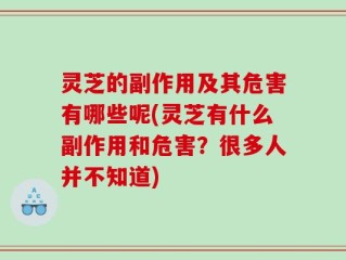 灵芝的副作用及其危害有哪些呢(灵芝有什么副作用和危害？很多人并不知道)