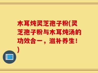 木耳炖灵芝孢子粉(灵芝孢子粉与木耳炖汤的功效合一，滋补养生！)