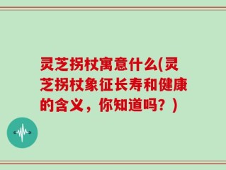 灵芝拐杖寓意什么(灵芝拐杖象征长寿和健康的含义，你知道吗？)