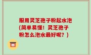 服用灵芝孢子粉起水泡(简单易懂！灵芝孢子粉怎么泡水最好呢？)
