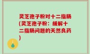 灵芝孢子粉对十二指肠(灵芝孢子粉：缓解十二指肠问题的天然良药)