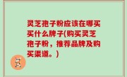 灵芝孢子粉应该在哪买买什么牌子(购买灵芝孢子粉，推荐品牌及购买渠道。)